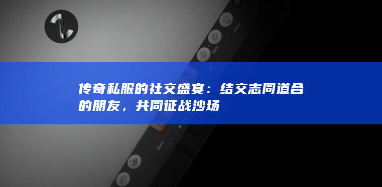 传奇私服的社交盛宴：结交志同道合的朋友，共同征战沙场