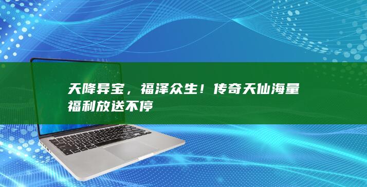 天降异宝，福泽众生！传奇天仙海量福利放送不停